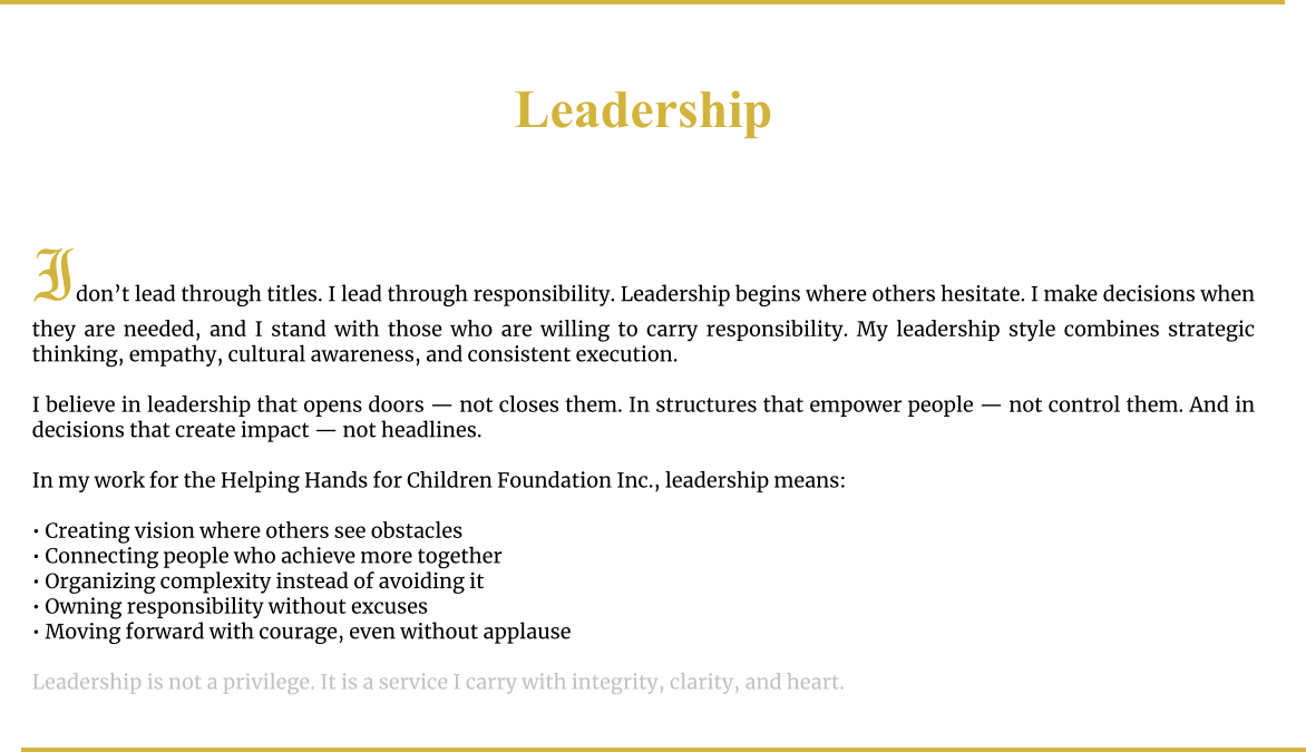Leadership    Idon’t lead through titles. I lead through responsibility. Leadership begins where others hesitate. I make decisions when they are needed, and I stand with those who are willing to carry responsibility. My leadership style combines strategic thinking, empathy, cultural awareness, and consistent execution.  I believe in leadership that opens doors — not closes them. In structures that empower people — not control them. And in decisions that create impact — not headlines.  In my work for the Helping Hands for Children Foundation Inc., leadership means:  • Creating vision where others see obstacles • Connecting people who achieve more together • Organizing complexity instead of avoiding it • Owning responsibility without excuses • Moving forward with courage, even without applause  Leadership is not a privilege. It is a service I carry with integrity, clarity, and heart.