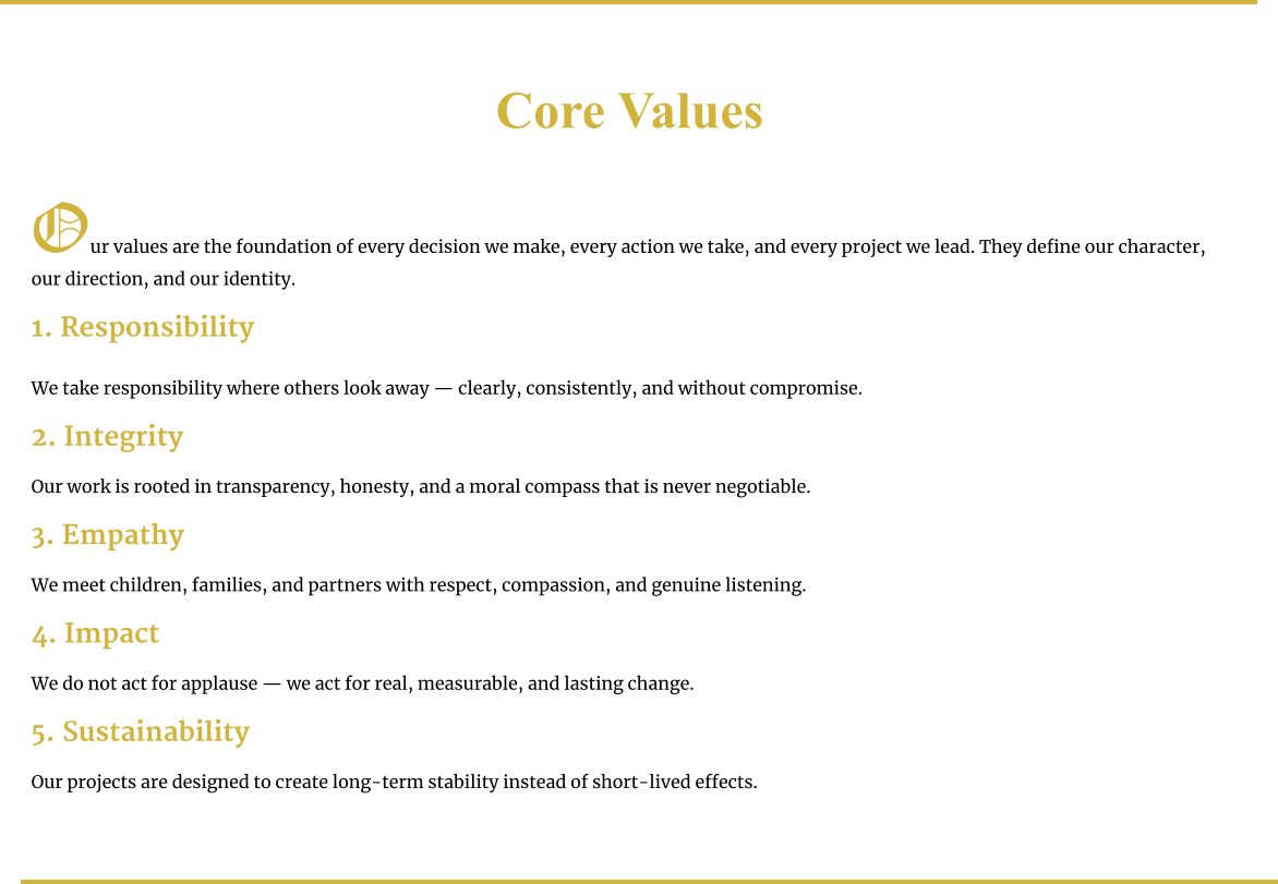 Core Values   Our values are the foundation of every decision we make, every action we take, and every project we lead. They define our character, our direction, and our identity.  1. Responsibility  We take responsibility where others look away — clearly, consistently, and without compromise.  2. Integrity  Our work is rooted in transparency, honesty, and a moral compass that is never negotiable.  3. Empathy  We meet children, families, and partners with respect, compassion, and genuine listening.  4. Impact  We do not act for applause — we act for real, measurable, and lasting change.  5. Sustainability  Our projects are designed to create long-term stability instead of short-lived effects.