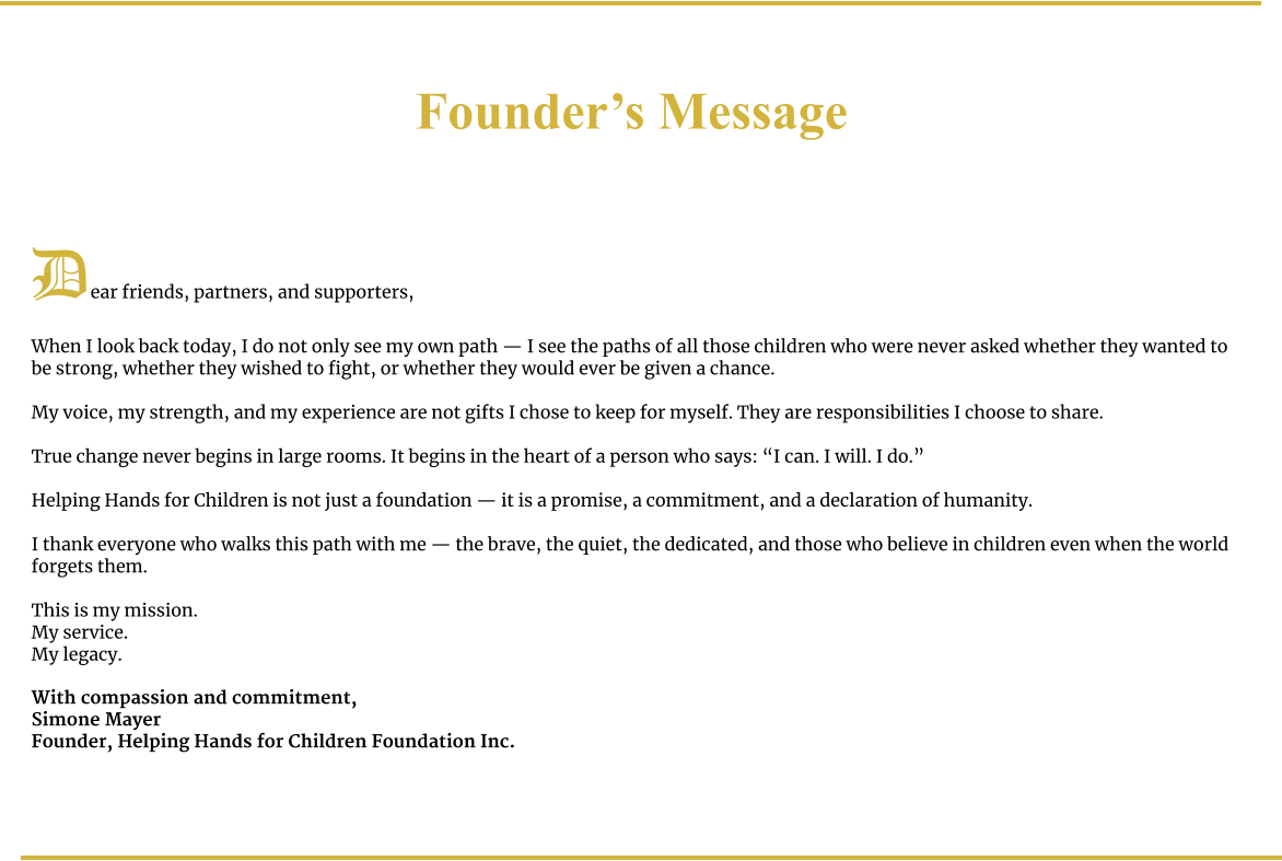Founder’s Message     Dear friends, partners, and supporters,  When I look back today, I do not only see my own path — I see the paths of all those children who were never asked whether they wanted to be strong, whether they wished to fight, or whether they would ever be given a chance.  My voice, my strength, and my experience are not gifts I chose to keep for myself. They are responsibilities I choose to share.  True change never begins in large rooms. It begins in the heart of a person who says: “I can. I will. I do.”  Helping Hands for Children is not just a foundation — it is a promise, a commitment, and a declaration of humanity.  I thank everyone who walks this path with me — the brave, the quiet, the dedicated, and those who believe in children even when the world forgets them.  This is my mission. My service. My legacy.  With compassion and commitment, Simone Mayer Founder, Helping Hands for Children Foundation Inc.