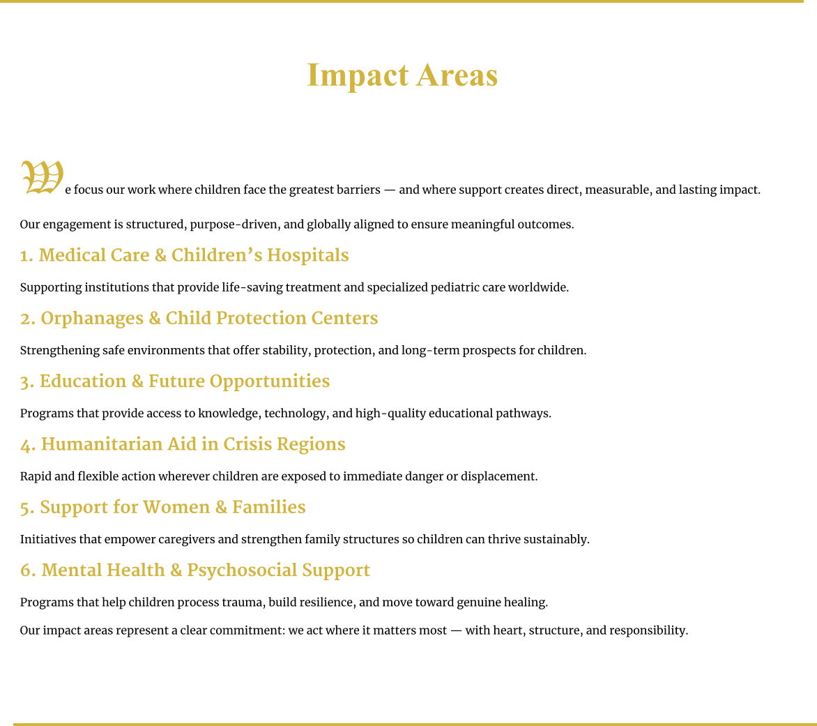Impact Areas     We focus our work where children face the greatest barriers — and where support creates direct, measurable, and lasting impact.  Our engagement is structured, purpose-driven, and globally aligned to ensure meaningful outcomes.  1. Medical Care & Children’s Hospitals  Supporting institutions that provide life-saving treatment and specialized pediatric care worldwide.  2. Orphanages & Child Protection Centers  Strengthening safe environments that offer stability, protection, and long-term prospects for children.  3. Education & Future Opportunities  Programs that provide access to knowledge, technology, and high-quality educational pathways.  4. Humanitarian Aid in Crisis Regions  Rapid and flexible action wherever children are exposed to immediate danger or displacement.  5. Support for Women & Families  Initiatives that empower caregivers and strengthen family structures so children can thrive sustainably.  6. Mental Health & Psychosocial Support  Programs that help children process trauma, build resilience, and move toward genuine healing.  Our impact areas represent a clear commitment: we act where it matters most — with heart, structure, and responsibility.