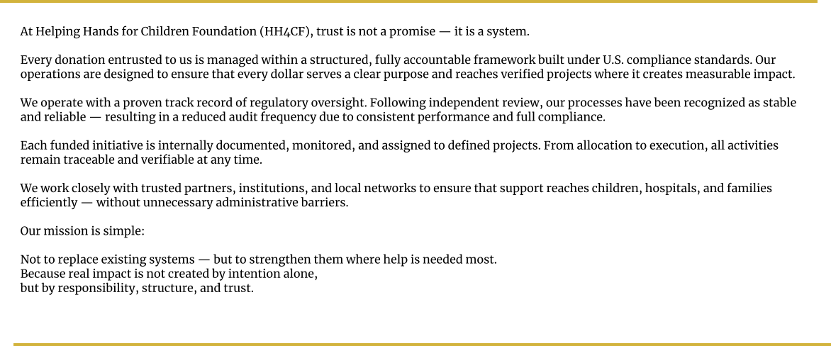 At Helping Hands for Children Foundation (HH4CF), trust is not a promise — it is a system.  Every donation entrusted to us is managed within a structured, fully accountable framework built under U.S. compliance standards. Our operations are designed to ensure that every dollar serves a clear purpose and reaches verified projects where it creates measurable impact.  We operate with a proven track record of regulatory oversight. Following independent review, our processes have been recognized as stable and reliable — resulting in a reduced audit frequency due to consistent performance and full compliance.  Each funded initiative is internally documented, monitored, and assigned to defined projects. From allocation to execution, all activities remain traceable and verifiable at any time.  We work closely with trusted partners, institutions, and local networks to ensure that support reaches children, hospitals, and families efficiently — without unnecessary administrative barriers.  Our mission is simple:  Not to replace existing systems — but to strengthen them where help is needed most. Because real impact is not created by intention alone, but by responsibility, structure, and trust.
